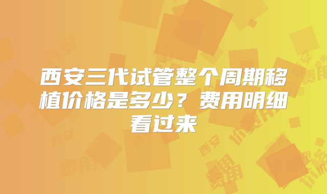 西安三代试管整个周期移植价格是多少?费用明细看过来
