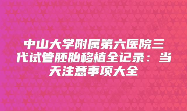 中山大学附属第六医院三代试管胚胎移植全记录：当天注意事项大全
