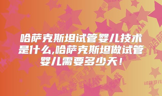 哈萨克斯坦试管婴儿技术是什么,哈萨克斯坦做试管婴儿需要多少天!