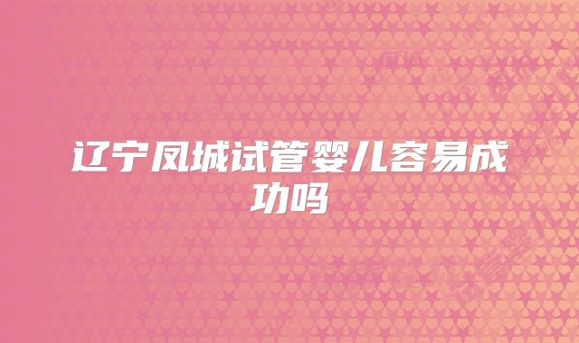 辽宁凤城试管婴儿容易成功吗