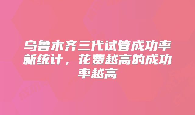 乌鲁木齐三代试管成功率新统计,花费越高的成功率越高