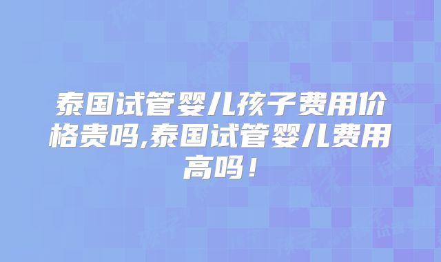 泰国试管婴儿孩子费用价格贵吗,泰国试管婴儿费用高吗！