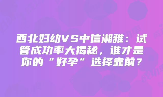 西北妇幼VS中信湘雅：试管成功率大揭秘，谁才是你的“好孕”选择靠前？