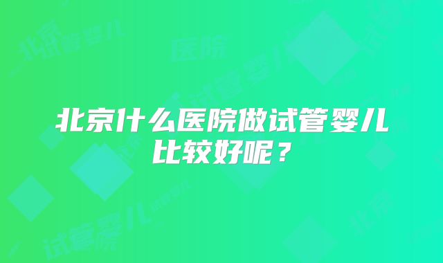 北京什么医院做试管婴儿比较好呢？