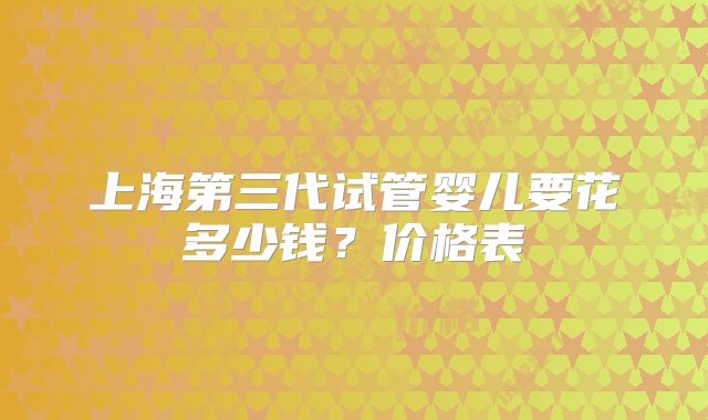 上海第三代试管婴儿要花多少钱？价格表