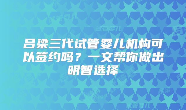 吕梁三代试管婴儿机构可以签约吗？一文帮你做出明智选择