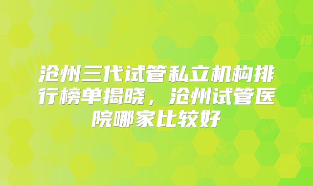 沧州三代试管私立机构排行榜单揭晓，沧州试管医院哪家比较好