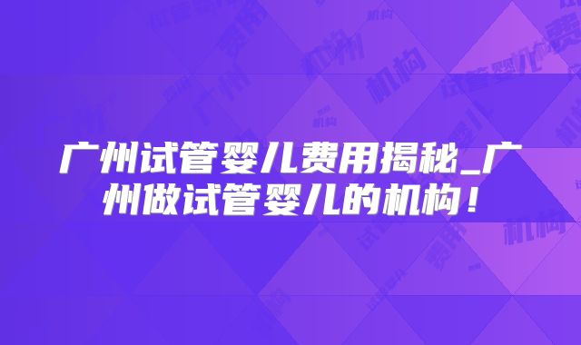 广州试管婴儿费用揭秘_广州做试管婴儿的机构！