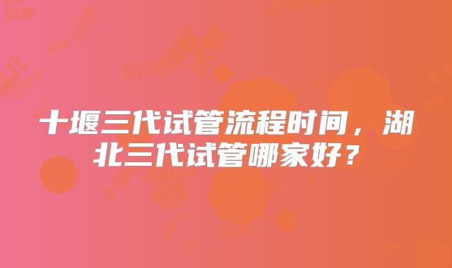 十堰三代试管流程时间，湖北三代试管哪家好？