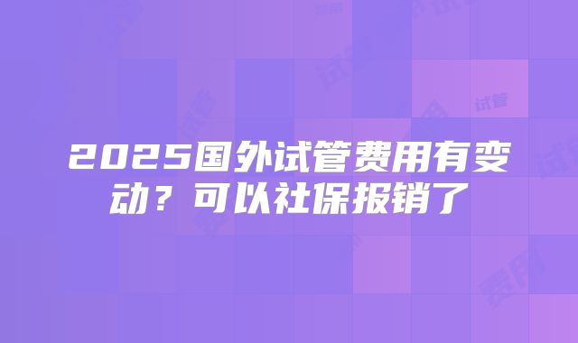 2025国外试管费用有变动？可以社保报销了
