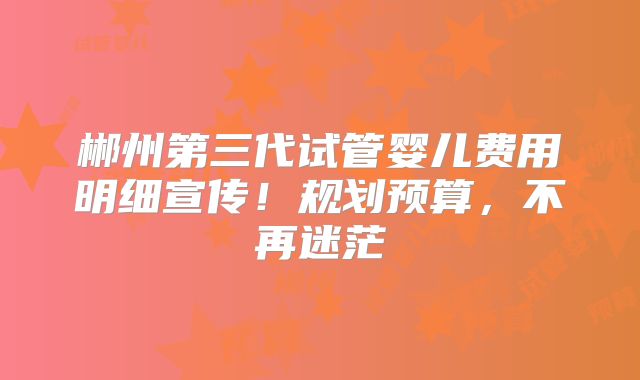 郴州第三代试管婴儿费用明细宣传！规划预算，不再迷茫