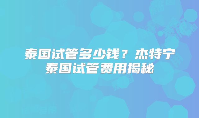 泰国试管多少钱？杰特宁泰国试管费用揭秘