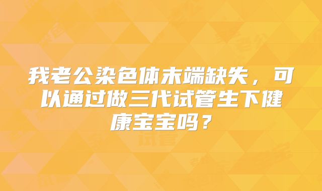我老公染色体末端缺失,可以通过做三代试管生下健康宝宝吗?