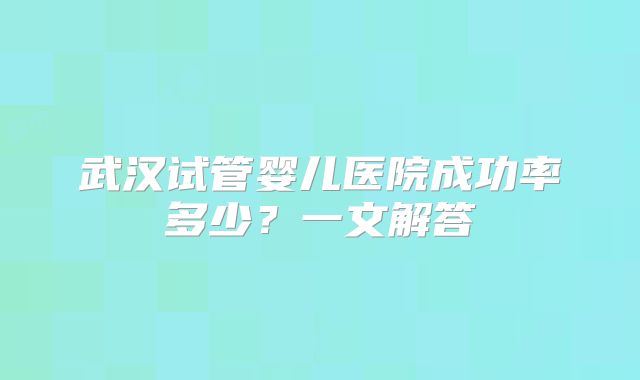 武汉试管婴儿医院成功率多少？一文解答