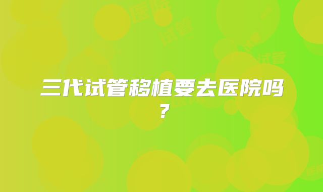 三代试管移植要去医院吗？