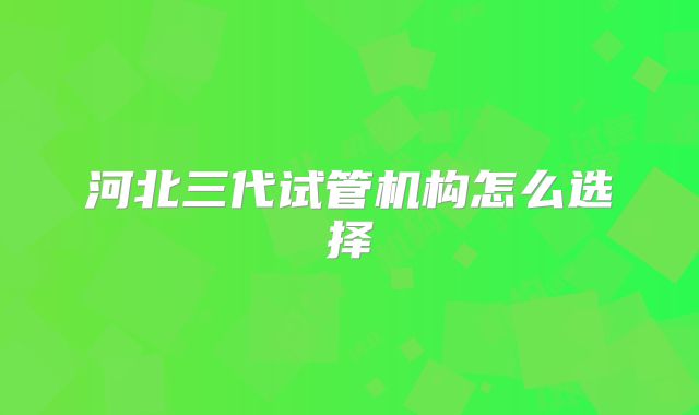 河北三代试管机构怎么选择