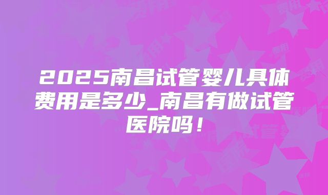2025南昌试管婴儿具体费用是多少_南昌有做试管医院吗！