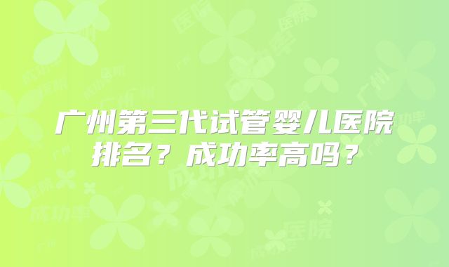 广州第三代试管婴儿医院排名？成功率高吗？