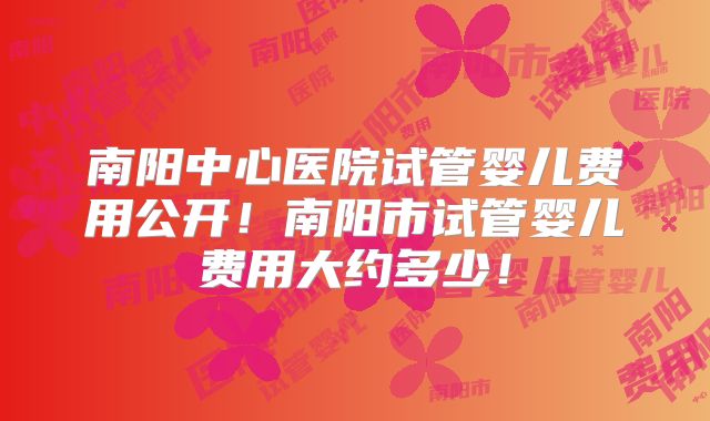 南阳中心医院试管婴儿费用公开！南阳市试管婴儿费用大约多少！