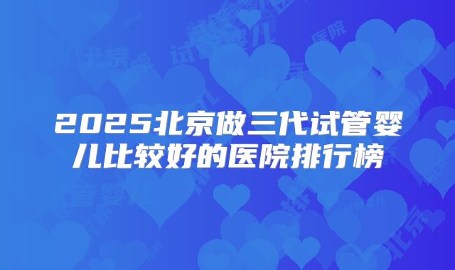 2025北京做三代试管婴儿比较好的医院排行榜