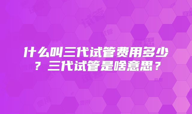什么叫三代试管费用多少?三代试管是啥意思?