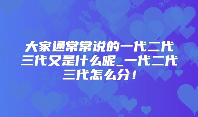 大家通常常说的一代二代三代又是什么呢_一代二代三代怎么分！