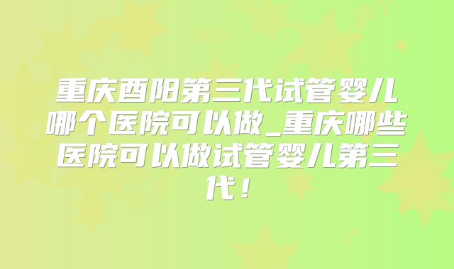 重庆酉阳第三代试管婴儿哪个医院可以做_重庆哪些医院可以做试管婴儿第三代！