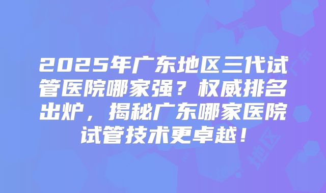 2025年广东地区三代试管医院哪家强？权威排名出炉，揭秘广东哪家医院试管技术更卓越！