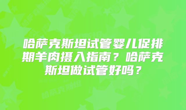 哈萨克斯坦试管婴儿促排期羊肉摄入指南？哈萨克斯坦做试管好吗？