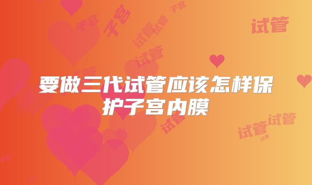 要做三代试管应该怎样保护子宫内膜