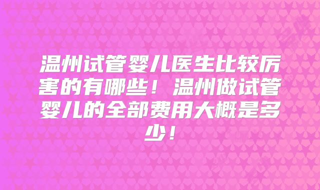温州试管婴儿医生比较厉害的有哪些！温州做试管婴儿的全部费用大概是多少！