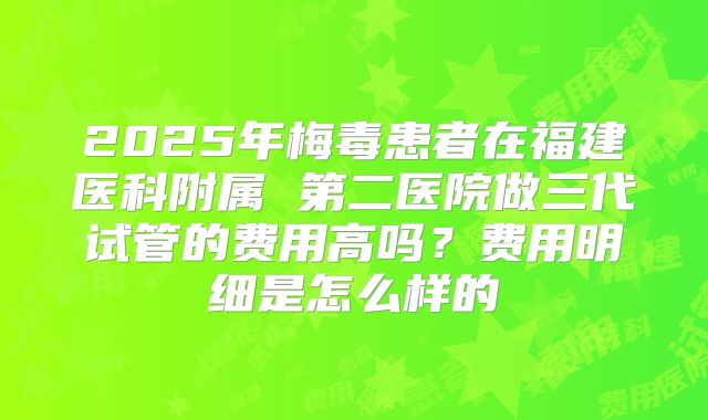 2025年梅毒患者在福建医科附属 第二医院做三代试管的费用高吗？费用明细是怎么样的
