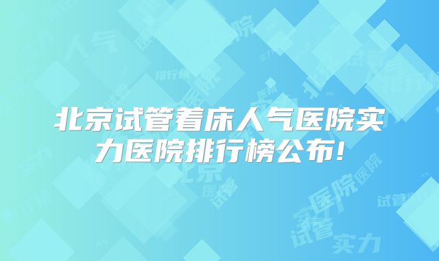 北京试管着床人气医院实力医院排行榜公布!