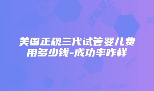 美国正规三代试管婴儿费用多少钱-成功率咋样