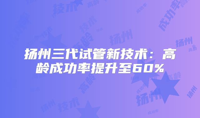 扬州三代试管新技术：高龄成功率提升至60%