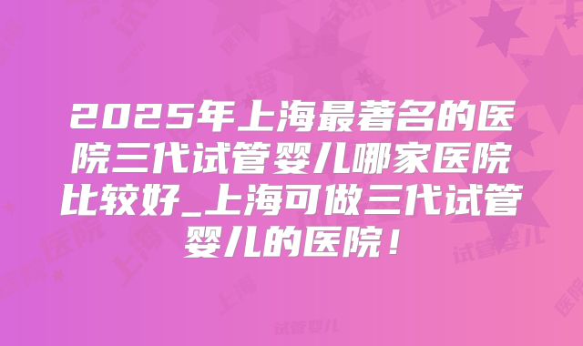 2025年上海最著名的医院三代试管婴儿哪家医院比较好_上海可做三代试管婴儿的医院!