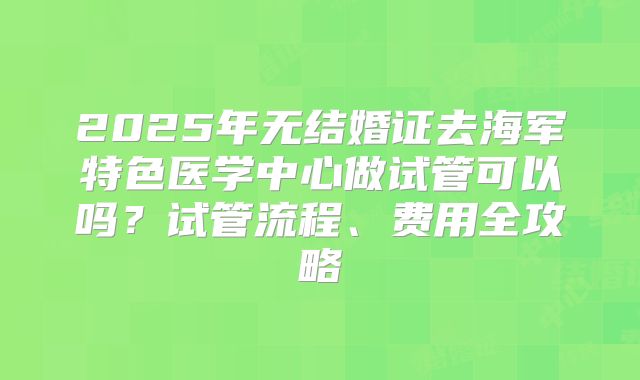 2025年无结婚证去海军特色医学中心做试管可以吗?试管流程、费用全攻略