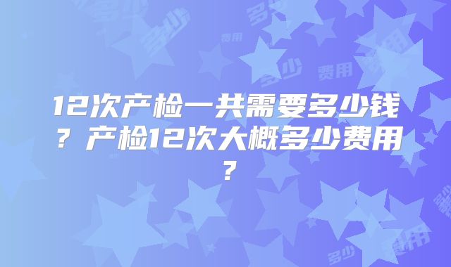 12次产检一共需要多少钱？产检12次大概多少费用？
