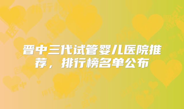晋中三代试管婴儿医院推荐，排行榜名单公布