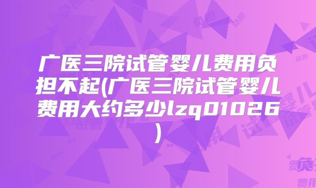 广医三院试管婴儿费用负担不起(广医三院试管婴儿费用大约多少lzq01026)