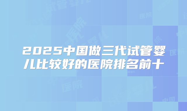 2025中国做三代试管婴儿比较好的医院排名前十