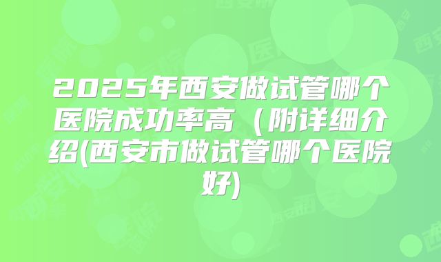 2025年西安做试管哪个医院成功率高（附详细介绍(西安市做试管哪个医院好)