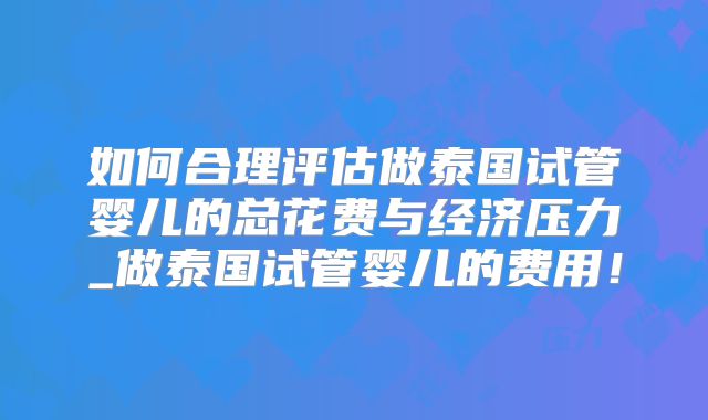 如何合理评估做泰国试管婴儿的总花费与经济压力_做泰国试管婴儿的费用！