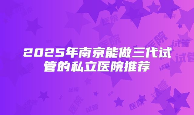 2025年南京能做三代试管的私立医院推荐