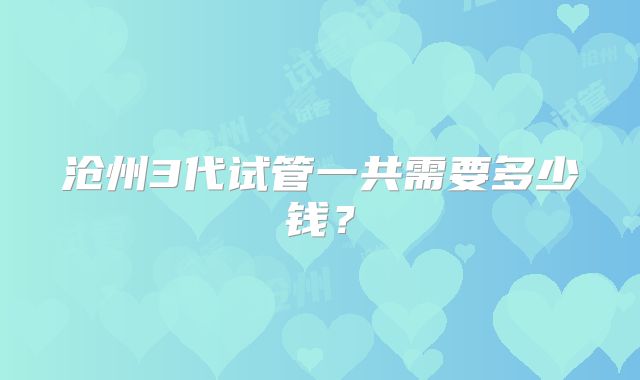沧州3代试管一共需要多少钱？