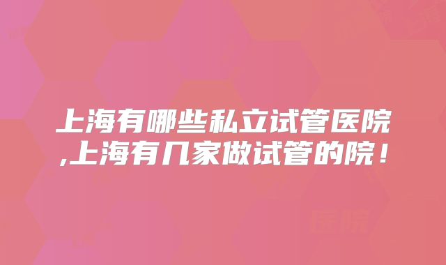 上海有哪些私立试管医院,上海有几家做试管的院！
