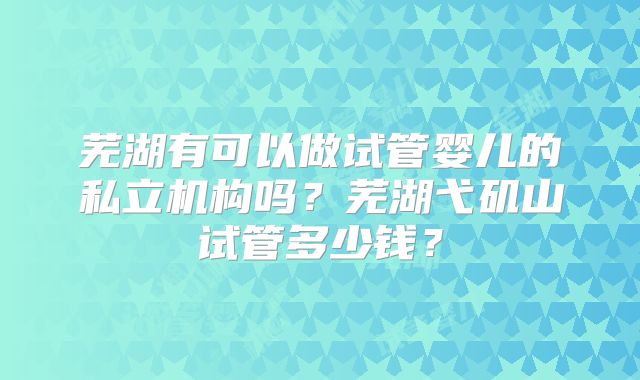 芜湖有可以做试管婴儿的私立机构吗？芜湖弋矶山试管多少钱？
