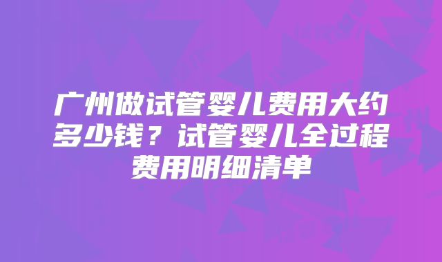 广州做试管婴儿费用大约多少钱？试管婴儿全过程费用明细清单