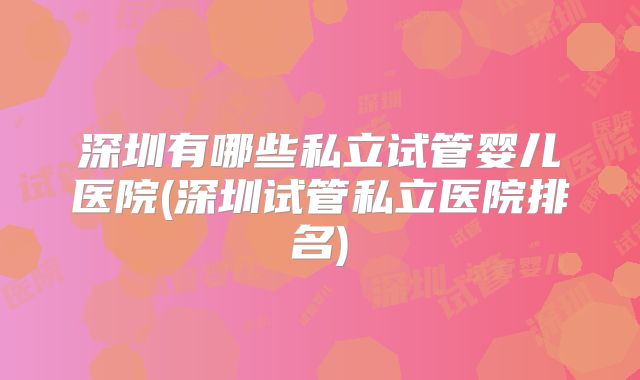深圳有哪些私立试管婴儿医院(深圳试管私立医院排名)