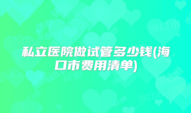 私立医院做试管多少钱(海口市费用清单)